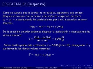 PROBLEMA 83 (Respuesta)

Como se supone que la cuerda no es elastica, esperamos que ambos
bloques se muevan con la misma acleraci´n en magnitud, entonces
                                         o
a1 = a2 = a sustituyendo las aceleraciones por a en la ecuaci´n anterior
                                                             o
tenemos:
                      m2 g − m2 a = m1 a + µk m1 g
De la ecuaci´n anterior podemos despejar la aceleraci´n y sustituyendo los
            o                                        o
valores tenemos:
                          m 2 g − µk m 1 g        m
                      a=                   = 5.096 2
                             m1 + m2              s
                                                m
 Ahora, sustituyendo esta aceleraci´n a = 5.096 s 2 en (18), despejando T y
                                   o
sustituyendo los demas valores tenemos:

                            T = m1 a + µk m1 g =



 FILIBERTO ACEVEDO (BUAP)        PROBLEMAS DE MECANICA     July 13, 2011   322 / 352
 