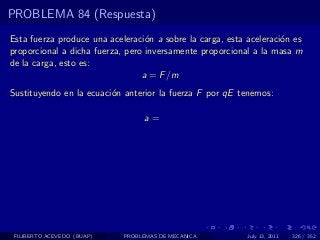 PROBLEMA 84 (Respuesta)
Esta fuerza produce una aceleraci´n a sobre la carga, esta aceleraci´n es
                                  o                                 o
proporcional a dicha fuerza, pero inversamente proporcional a la masa m
de la carga, esto es:
                                 a = F /m
Sustituyendo en la ecuaci´n anterior la fuerza F por qE tenemos:
                         o

                                 a=




 FILIBERTO ACEVEDO (BUAP)   PROBLEMAS DE MECANICA          July 13, 2011   326 / 352
 