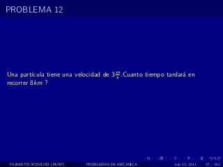 PROBLEMA 12




Una part´ıcula tiene una velocidad de 3 m .Cuanto tiempo tardar´ en
                                        s                      a
recorrer 8km ?




 FILIBERTO ACEVEDO (BUAP)   PROBLEMAS DE MECANICA          July 13, 2011   37 / 352
 