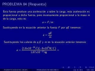 PROBLEMA 84 (Respuesta)
Esta fuerza produce una aceleraci´n a sobre la carga, esta aceleraci´n es
                                  o                                 o
proporcional a dicha fuerza, pero inversamente proporcional a la masa m
de la carga, esto es:
                                 a = F /m
Sustituyendo en la ecuaci´n anterior la fuerza F por qE tenemos:
                         o
                                         qE
                                   a=
                                         m
Sustituyendo los valores de q,E y m en la ecuaci´n anterior tenemos:
                                                o

                   (1.6x10−19 C )(−6x105 N/C )
             a=                                =
                          1.67x10−27 kg




 FILIBERTO ACEVEDO (BUAP)     PROBLEMAS DE MECANICA        July 13, 2011   326 / 352
 
