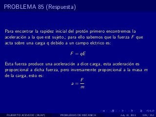 PROBLEMA 85 (Respuesta)


Para encontrar la rapidez inicial del prot´n primero encontremos la
                                           o
aceleraci´n a la que est sujeto,; para ello sabemos que la fuerza F que
         o
acta sobre una carga q debido a un campo elctrico es:

                                 F = qE

Esta fuerza produce una aceleraci´n a dice carga, esta aceleraci´n es
                                  o                             o
proporcional a dicha fuerza, pero inversamente proporcional a la masa m
de la carga, esto es:
                                       F
                                  a=
                                       m




 FILIBERTO ACEVEDO (BUAP)   PROBLEMAS DE MECANICA          July 13, 2011   329 / 352
 