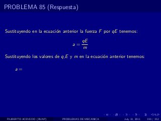 PROBLEMA 85 (Respuesta)


Sustituyendo en la ecuaci´n anterior la fuerza F por qE tenemos:
                         o
                                       qE
                                 a=
                                       m
Sustituyendo los valores de q,E y m en la ecuaci´n anterior tenemos:
                                                o

     a=




 FILIBERTO ACEVEDO (BUAP)   PROBLEMAS DE MECANICA         July 13, 2011   330 / 352
 