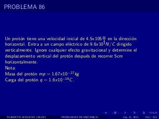 PROBLEMA 86



Un prot´n tiene una velocidad inicial de 4.5x105 m en la direcci´n
        o                                         s             o
horizontal. Entra a un campo el´ctrico de 9.6x10
                                e                 3 N/C dirigido

verticalmente. Ignore cualquier efecto gravitacional y determine el
desplazamiento vertical del prot´n despu´s de recorrer 5cm
                                o        e
horizontalmente.
Nota:
Masa del prot´n mp = 1.67x10−27 kg
              o
Carga del prot´n q = 1.6x10−19 C .
              o




 FILIBERTO ACEVEDO (BUAP)   PROBLEMAS DE MECANICA          July 13, 2011   332 / 352
 
