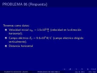 PROBLEMA 86 (Respuesta)




Tenemos como datos:
  1   Velocidad inicial v0x = 1.5x105 m (velocidad en la direcci´n
                                      s                         o
      horizontal);
  2   Campo el´ctrico Ey = 9.6x103 N/C (campo el´ctrico dirigido
               e                                e
      verticalmente);
  3   Distancia horizontal




 FILIBERTO ACEVEDO (BUAP)    PROBLEMAS DE MECANICA          July 13, 2011   333 / 352
 