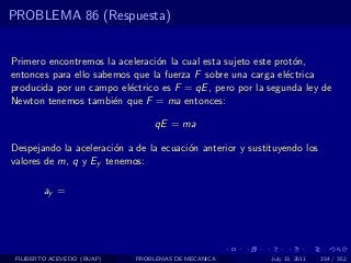PROBLEMA 86 (Respuesta)


Primero encontremos la aceleraci´n la cual esta sujeto este prot´n,
                                o                               o
entonces para ello sabemos que la fuerza F sobre una carga el´ctrica
                                                              e
producida por un campo el´ctrico es F = qE , pero por la segunda ley de
                          e
Newton tenemos tambi´n que F = ma entonces:
                       e

                                 qE = ma

Despejando la aceleraci´n a de la ecuaci´n anterior y sustituyendo los
                       o                o
valores de m, q y Ey tenemos:

        ay =




 FILIBERTO ACEVEDO (BUAP)   PROBLEMAS DE MECANICA          July 13, 2011   334 / 352
 