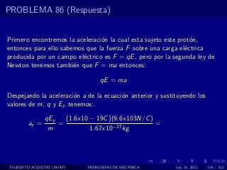 PROBLEMA 86 (Respuesta)


Primero encontremos la aceleraci´n la cual esta sujeto este prot´n,
                                o                               o
entonces para ello sabemos que la fuerza F sobre una carga el´ctrica
                                                              e
producida por un campo el´ctrico es F = qE , pero por la segunda ley de
                          e
Newton tenemos tambi´n que F = ma entonces:
                       e

                                 qE = ma

Despejando la aceleraci´n a de la ecuaci´n anterior y sustituyendo los
                       o                o
valores de m, q y Ey tenemos:

               qEy   (1.6x10 − 19C )(9.6x103N/C )
        ay =       =                              =
                m            1.67x10−27 kg




 FILIBERTO ACEVEDO (BUAP)   PROBLEMAS DE MECANICA          July 13, 2011   334 / 352
 