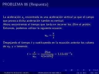 PROBLEMA 86 (Respuesta)


La aceleraci´n ay encontrada es una aceleraci´n vertical ya que el campo
            o                                 o
que provoca dicha aceleraci´n tambin es vertical.
                           o
Ahora encontremos el tiempo que tarda en recorrer los .05m el prot´n.
                                                                    o
Entonces, podemos utilizar la siguiente ecuacin:
                                                x
                                        v0x =
                                                t
Despejando el tiempo t y sustituyendo en la ecuaci´n anterior los valores
                                                  o
de v0x y x tenemos:
                                x       .05m
                          t=       =           = 1.11x10−7 s
                               v0x   4.5x105 m
                                             s
.


    FILIBERTO ACEVEDO (BUAP)       PROBLEMAS DE MECANICA       July 13, 2011   335 / 352
 