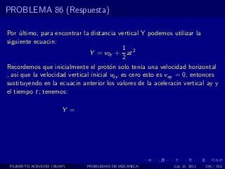 PROBLEMA 86 (Respuesta)

Por ultimo, para encontrar la distancia vertical Y podemos utilizar la
     ´
siguiente ecuacin:
                                            1
                               Y = v0y + at 2
                                            2
Recordemos que inicialmente el prot´n solo tenia una velocidad horizontal
                                        o
, asi que la velocidad vertical inicial v0y es cero esto es voy = 0, entonces
sustituyendo en la ecuacin anterior los valores de la aceleracin vertical ay y
el tiempo t; tenemos:

                       Y =




 FILIBERTO ACEVEDO (BUAP)    PROBLEMAS DE MECANICA           July 13, 2011   336 / 352
 