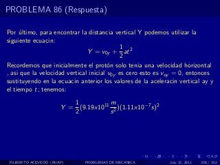 PROBLEMA 86 (Respuesta)

Por ultimo, para encontrar la distancia vertical Y podemos utilizar la
     ´
siguiente ecuacin:
                                            1
                               Y = v0y + at 2
                                            2
Recordemos que inicialmente el prot´n solo tenia una velocidad horizontal
                                        o
, asi que la velocidad vertical inicial v0y es cero esto es voy = 0, entonces
sustituyendo en la ecuacin anterior los valores de la aceleracin vertical ay y
el tiempo t; tenemos:
                          1          m
                       Y = (9.19x1011 2 )(1.11x10−7 s)2
                          2          s




 FILIBERTO ACEVEDO (BUAP)     PROBLEMAS DE MECANICA          July 13, 2011   336 / 352
 