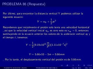 PROBLEMA 86 (Respuesta)

Por ultimo, para encontrar la distancia vertical Y podemos utilizar la
     ´
siguiente ecuacin:
                                            1
                               Y = v0y + at 2
                                            2
Recordemos que inicialmente el prot´n solo tenia una velocidad horizontal
                                        o
, asi que la velocidad vertical inicial v0y es cero esto es voy = 0, entonces
sustituyendo en la ecuacin anterior los valores de la aceleracin vertical ay y
el tiempo t; tenemos:
                          1          m
                       Y = (9.19x1011 2 )(1.11x10−7 s)2
                          2          s

                            Y = 5.66x10 − 3m = 5.66mm
. Por lo tanto, el desplazamiento vertical del prot´n es de 5.66mm.
                                                   o

 FILIBERTO ACEVEDO (BUAP)        PROBLEMAS DE MECANICA       July 13, 2011   336 / 352
 