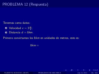 PROBLEMA 12 (Respuesta)



Tenemos como datos:
  1   Velocidad v = 3 m ;
                      s
  2   Distancia d = 8km.
Primero convirtamos los 8km en unidades de metros, esto es:

                            8km =




 FILIBERTO ACEVEDO (BUAP)       PROBLEMAS DE MECANICA    July 13, 2011   38 / 352
 