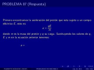 PROBLEMA 87 (Respuesta)



Primero encontramos la aceleraci´n del prot´n que esta sujeto a un campo
                                o          o
el´ctrico E , esto es:
  e
                                     qE
                                 a=
                                     m
donde m es la masa del prot´n y q su carga. Sustituyendo los valores de q,
                           o
E y m en la ecuaci´n anterior tenemos:
                     o

                  a=




 FILIBERTO ACEVEDO (BUAP)   PROBLEMAS DE MECANICA         July 13, 2011   339 / 352
 