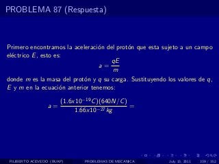 PROBLEMA 87 (Respuesta)



Primero encontramos la aceleraci´n del prot´n que esta sujeto a un campo
                                o          o
el´ctrico E , esto es:
  e
                                     qE
                                 a=
                                     m
donde m es la masa del prot´n y q su carga. Sustituyendo los valores de q,
                           o
E y m en la ecuaci´n anterior tenemos:
                     o

                       (1.6x10−19 C )(640N/C )
                  a=                           =
                            1.66x10−27 kg




 FILIBERTO ACEVEDO (BUAP)      PROBLEMAS DE MECANICA      July 13, 2011   339 / 352
 