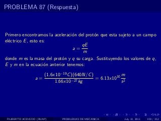 PROBLEMA 87 (Respuesta)



Primero encontramos la aceleraci´n del prot´n que esta sujeto a un campo
                                o          o
el´ctrico E , esto es:
  e
                                     qE
                                 a=
                                     m
donde m es la masa del prot´n y q su carga. Sustituyendo los valores de q,
                           o
E y m en la ecuaci´n anterior tenemos:
                     o

                       (1.6x10−19 C )(640N/C )            m
                  a=                −27 kg
                                               = 6.13x1010 2
                            1.66x10                       s




 FILIBERTO ACEVEDO (BUAP)      PROBLEMAS DE MECANICA       July 13, 2011   339 / 352
 