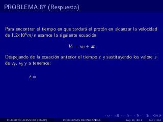 PROBLEMA 87 (Respuesta)


Para encontrar el tiempo en que tardar´ el prot´n en alcanzar la velocidad
                                      a        o
de 1.2x106 m/s usamos la siguiente ecuaci´n:
                                          o

                              Vf = v0 + at

Despejando de la ecuaci´n anterior el tiempo t y sustituyendo los valore s
                        o
de vf , v0 y a tenemos:

              t=




 FILIBERTO ACEVEDO (BUAP)   PROBLEMAS DE MECANICA          July 13, 2011   340 / 352
 