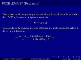 PROBLEMA 87 (Respuesta)


Para encontrar el tiempo en que tardar´ el prot´n en alcanzar la velocidad
                                      a        o
de 1.2x106 m/s usamos la siguiente ecuaci´n:
                                          o

                               Vf = v0 + at

Despejando de la ecuaci´n anterior el tiempo t y sustituyendo los valore s
                        o
de vf , v0 y a tenemos:

                   vf − v0   1.2x106m/s − 0m/s
              t=           =                   =
                      a        6.13x1010m/s2




 FILIBERTO ACEVEDO (BUAP)    PROBLEMAS DE MECANICA         July 13, 2011   340 / 352
 