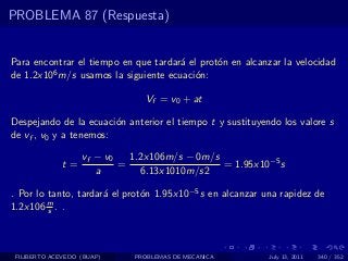 PROBLEMA 87 (Respuesta)


Para encontrar el tiempo en que tardar´ el prot´n en alcanzar la velocidad
                                      a        o
de 1.2x106 m/s usamos la siguiente ecuaci´n:
                                          o

                               Vf = v0 + at

Despejando de la ecuaci´n anterior el tiempo t y sustituyendo los valore s
                        o
de vf , v0 y a tenemos:

                   vf − v0   1.2x106m/s − 0m/s
              t=           =                   = 1.95x10−5 s
                      a        6.13x1010m/s2

. Por lo tanto, tardar´ el prot´n 1.95x10−5 s en alcanzar una rapidez de
                      a        o
1.2x106 m . .
         s




 FILIBERTO ACEVEDO (BUAP)    PROBLEMAS DE MECANICA         July 13, 2011   340 / 352
 