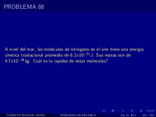 PROBLEMA 88




A nivel del mar, las moleculas de nitrogeno en el aire tiene una energia
cinetica traslacional promedio de 6.2x10−21 J. Sus masas son de
4.7x10−26 kg . Cu´l es la rapidez de estas moleculas?
                   a




 FILIBERTO ACEVEDO (BUAP)   PROBLEMAS DE MECANICA           July 13, 2011   342 / 352
 