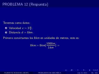 PROBLEMA 12 (Respuesta)



Tenemos como datos:
  1   Velocidad v = 3 m ;
                      s
  2   Distancia d = 8km.
Primero convirtamos los 8km en unidades de metros, esto es:
                                         1000m
                            8km = 8km(         )=
                                          1km




 FILIBERTO ACEVEDO (BUAP)        PROBLEMAS DE MECANICA   July 13, 2011   38 / 352
 