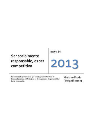 Ser socialmente
responsable, es ser
competitivo
mayo 14
2013
Resumen de la presentación que tuvo lugar en la Facultad de
Ciencias Sociales y del Trabajo el 14 de mayo sobre Responsabilidad
Social Empresarial.
Mariano Prado
(@significarse)
 