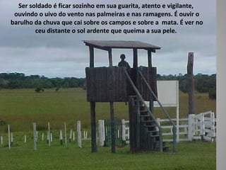 Ser soldado é ficar sozinho em sua guarita, atento e vigilante,
 ouvindo o uivo do vento nas palmeiras e nas ramagens. É ouvir o
barulho da chuva que cai sobre os campos e sobre a mata. É ver no
        ceu distante o sol ardente que queima a sua pele.
 