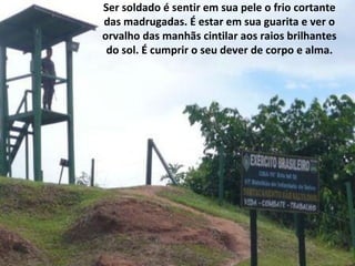 Ser soldado é sentir em sua pele o frio cortante
das madrugadas. É estar em sua guarita e ver o
orvalho das manhãs cintilar aos raios brilhantes
 do sol. É cumprir o seu dever de corpo e alma.
 