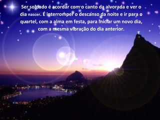 Ser soldado é acordar com o canto da alvorada e ver o
dia nascer. É interromper o descanso da noite e ir para o
quartel, com a alma em festa, para iniciar um novo dia,
         com a mesma vibração do dia anterior.
 