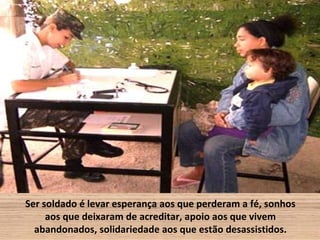 Ser soldado é levar esperança aos que perderam a fé, sonhos
     aos que deixaram de acreditar, apoio aos que vivem
  abandonados, solidariedade aos que estão desassistidos.
 