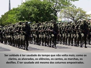 Ser soldado é ter saudade do tempo que não volta mais; como os
   clarins, as alvoradas, os silêncios, os cantos, as marchas, os
 desfiles. É ter saudade até mesmo dos coturnos empoeirados.
 