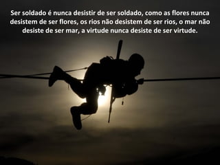 Ser soldado é nunca desistir de ser soldado, como as flores nunca
desistem de ser flores, os rios não desistem de ser rios, o mar não
    desiste de ser mar, a virtude nunca desiste de ser virtude.
 