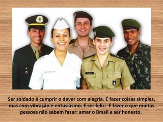Ser soldado é cumprir o dever com alegria. É fazer coisas simples,
mas com vibração e entusiasmo. É ser feliz. É fazer o que muitas
      pessoas não sabem fazer: amar o Brasil e ser honesto.
 