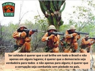 Ser soldado é querer que o sol brilhe em todo o Brasil e não
  apenas em alguns lugares; é querer que a democracia seja
verdadeira para todos e não apenas para alguns; é querer que
      a corrupção seja combatida sem piedade no país.
 