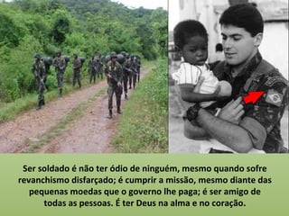 Ser soldado é não ter ódio de ninguém, mesmo quando sofre
revanchismo disfarçado; é cumprir a missão, mesmo diante das
   pequenas moedas que o governo lhe paga; é ser amigo de
      todas as pessoas. É ter Deus na alma e no coração.
 