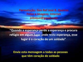 Formatação: Gen Ref José B. Queiroz
          Fotos e Imagens: Internet
             jobaque@gmail.com


“Quando a esperança perde a esperança e procura
refúgio em algum lugar onde resta esperança, esse
         lugar é o coração de um soldado”


  Envie esta mensagem a todas as pessoas
        que têm coração de soldado
 
