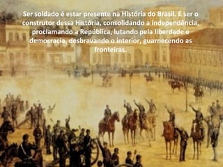 Ser soldado é estar presente na História do Brasil. É ser o
construtor dessa História, consolidando a independência,
   proclamando a República, lutando pela liberdade e
  democracia, desbravando o interior, guarnecendo as
                       fronteiras.
 