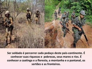 Ser soldado é percorrer cada pedaço deste país-continente. É
  conhecer suas riquezas e pobrezas, seus mares e rios. É
conhecer a caatinga e a floresta, a montanha e o pantanal, os
                   sertões e as fronteiras.
 
