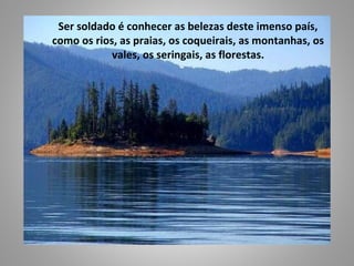 Ser soldado é conhecer as belezas deste imenso país,
como os rios, as praias, os coqueirais, as montanhas, os
            vales, os seringais, as florestas.
 