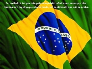 Ser soldado é ter por este país uma paixão infinita, um amor que não
termina, um orgulho que não se mede, um sentimento que não se acaba.
 