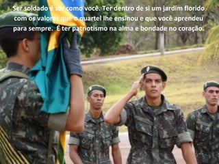 Ser soldado é ser como você. Ter dentro de si um jardim florido
com os valores que o quartel lhe ensinou e que você aprendeu
para sempre. É ter patriotismo na alma e bondade no coração.
 