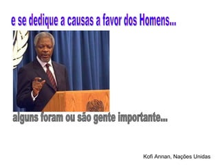 e se dedique a causas a favor dos Homens... alguns foram ou são gente importante... Kofi Annan, Nações Unidas 