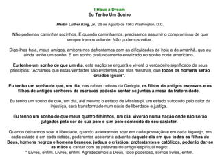 I Have a Dream  Eu Tenho Um Sonho   Martin Luther King, Jr.   28 de Agosto de 1963 Washington, D.C. Não podemos caminhar sozinhos. E quando caminhamos, precisamos assumir o compromisso de que sempre iremos adiante. Não podemos voltar.  Digo-lhes hoje, meus amigos, embora nos defrontemos com as dificuldades de hoje e de amanhã, que eu ainda tenho um sonho. E um sonho profundamente enraizado no sonho norte americano.   Eu tenho um sonho de que um dia , esta nação se erguerá e viverá o verdadeiro significado de seus princípios: "Achamos que estas verdades são evidentes por elas mesmas, que  todos os homens serão criados iguais ".  Eu tenho um sonho de que, um dia , nas rubras colinas da Geórgia,  os filhos de antigos escravos e os filhos de antigos senhores de escravos poderão sentar-se juntos à mesa da fraternidade .   Eu tenho um sonho de que, um dia, até mesmo o estado de Mississipi, um estado sufocado pelo calor da injustiça, será transformado num oásis de liberdade e justiça.   Eu tenho um sonho de que meus quatro filhinhos, um dia, viverão numa nação onde não serão julgados pela cor de sua pele e sim pelo conteúdo de seu carácter.   Quando deixarmos soar a liberdade, quando a deixarmos soar em cada povoação e em cada lugarejo, em cada estado e em cada cidade, poderemos acelerar o advento d aquele dia em que todos os filhos de Deus, homens negros e homens brancos, judeus e cristãos, protestantes e católicos, poderão dar-se as mãos  e cantar com as palavras do antigo espiritual negro:  " Livres, enfim. Livres, enfim. Agradecemos a Deus, todo poderoso, somos livres, enfim.  
