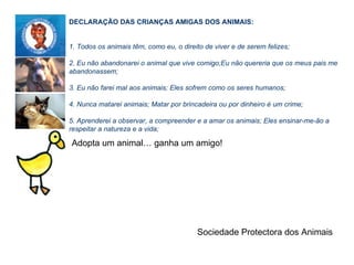    Adopta um animal… ganha um amigo! DECLARAÇÃO DAS CRIANÇAS AMIGAS DOS ANIMAIS:   1. Todos os animais têm, como eu, o direito de viver e de serem felizes; 2. Eu não abandonarei o animal que vive comigo;Eu não quereria que os meus pais me abandonassem; 3. Eu não farei mal aos animais; Eles sofrem como os seres humanos; 4. Nunca matarei animais; Matar por brincadeira ou por dinheiro é um crime; 5. Aprenderei a observar, a compreender e a amar os animais; Eles ensinar-me-ão a respeitar a natureza e a vida;   Sociedade Protectora dos Animais A Sociedade Protectora dos Animais vai reunir-se em Assembleia Geral no dia 3 de Março.   