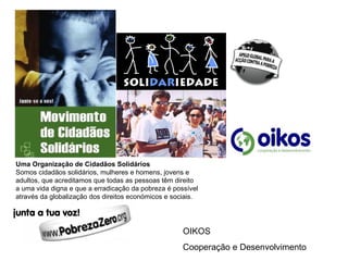 Uma Organização de Cidadãos Solidários Somos cidadãos solidários, mulheres e homens, jovens e  adultos, que acreditamos que todas as pessoas têm direito  a uma vida digna e que a erradicação da pobreza é possível  através da globalização dos direitos económicos e sociais. OIKOS  Cooperação e Desenvolvimento 
