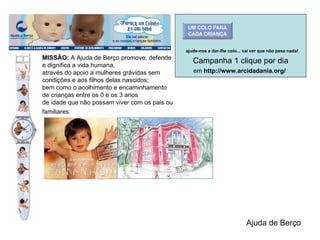 MISSÃO:  A Ajuda de Berço promove, defende e dignifica a vida humana,  através do apoio a mulheres grávidas sem condições e aos filhos delas nascidos;  bem como o acolhimento e encaminhamento de crianças entre os 0 e os 3 anos  de idade que não possam viver com os pais ou familiares.   Ajuda de Berço Campanha 1 clique por dia em  http://www.arcidadania.org/       ajude-nos a dar-lhe colo... vai ver que não pesa nada!   