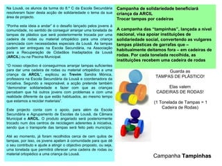 Guarda as TAMPAS DE PLÁSTICO! Elas valem CADEIRAS DE RODAS!  (1 Tonelada de Tampas = 1 Cadeira de Rodas) Campanha de solidariedade beneficiará criança da  ARCIL   Trocar tampas por cadeiras A campanha das “ tampinhas ”, lançada a nível nacional, visa apoiar instituições de solidariedade social, convertendo as vulgares tampas plásticas de garrafas que – habitualmente deitamos fora – em cadeiras de rodas. Por cada tonelada recolhida, as instituições recebem uma cadeira de rodas Na Lousã, os alunos da turma do 8.º C da Escola Secundária resolveram fazer desta acção de solidariedade o tema da sua área de projecto. “ Ponha esta ideia a andar” é o desafio lançado pelos jovens à comunidade, no sentido de conseguir arranjar uma tonelada de tampas de plástico que será posteriormente trocada por uma cadeira de rodas ou material ortopédico para uma criança carenciada com necessidades especiais da Lousã. As tampas podem ser entregues na Escola Secundária, na Associação para a Recuperação de Cidadãos Inadaptados da Lousã ( ARCIL ) ou na Piscina Municipal. “ O nosso objectivo é conseguirmos arranjar tampas suficientes para dar uma cadeira de rodas ou material ortopédico a uma criança da  ARCIL ”, explicou ao  Trevim  Sandra Mónica, professora na Escola Secundária da Lousã e coordenadora da iniciativa. Segundo a responsável, a acção pretende também “demonstrar solidariedade e fazer com que as crianças percebam que há outros jovens com problemas e com uma realidade diferente da que estão habituados, ao mesmo tempo que estamos a reciclar materiais”. Este projecto conta com o apoio, para além da Escola Secundária e Agrupamento de Escolas da Lousã, da Câmara Municipal e  ARCIL . O produto angariado será posteriormente trocado num dos centros de reciclagem aderentes à iniciativa, sendo que o transporte das tampas será feito pelo município. Até ao momento, já foram recolhidos cerca de cem quilos de tampas, por isso, os jovens apelam à comunidade para que dê o seu contributo e ajude a atingir o objectivo proposto, ou seja, uma tonelada que permitirá oferecer uma cadeira de rodas ou material ortopédico a uma criança da Lousã. Campanha  Tampinhas                                  