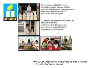 "(...) as pessoas depositam poucas expectativas nestas pessoas e ficam  muito admiradas quando elas conseguem atingir alguma patamar superior." (Empresário da Chamagás)  "(...) dentro das possibilidades delas e se fosse efectivamente  acompanhada (...) desempenha perfeitamente as suas funções"  (Empresário da Formilimpe)   APPACDM- Associação Portuguesa de Pais e Amigos do Cidadão Deficiente Mental 