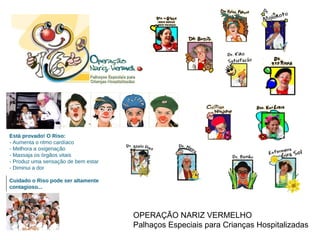 OPERAÇÃO NARIZ VERMELHO  Palhaços Especiais para Crianças Hospitalizadas Cuidado o Riso pode ser altamente contagioso... Está provado! O Riso:  - Aumenta o ritmo cardíaco - Melhora a oxigenação - Massaja os órgãos vitais - Produz uma sensação de bem estar - Diminui a dor 