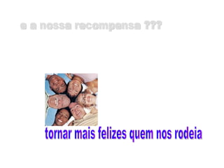 tornar mais felizes quem nos rodeia e a nossa recompensa ??? 