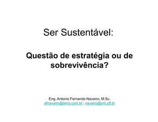 Ser Sustentável:
Questão de estratégia ou de
sobrevivência?

Eng. Antonio Fernando Navarro, M.Sc.
afnavarro@terra.com.br ; navarro@vm.uff.br

 