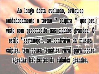 Ao longo desta evolução, evitou-se cuidadosamente o termo " caipira " que era visto com preconceito nas cidades grandes. O estilo "sertanejo", ao contrário da música caipira, tem pouca temática rural para poder agradar habitantes de cidades grandes. 